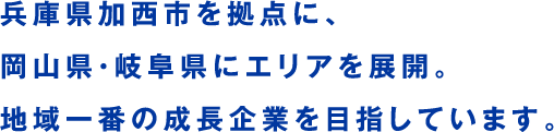 兵庫県加西市を拠点に、岡山県・岐阜県にエリアを展開。地域一番の成長企業を目指しています。